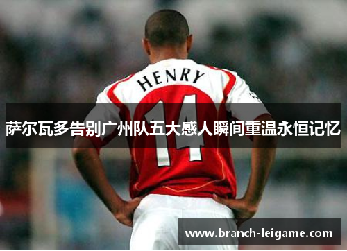 萨尔瓦多告别广州队五大感人瞬间重温永恒记忆