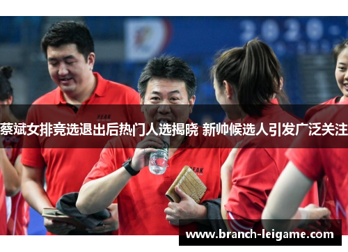 蔡斌女排竞选退出后热门人选揭晓 新帅候选人引发广泛关注