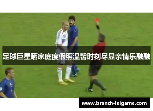 足球巨星晒家庭度假照温馨时刻尽显亲情乐融融