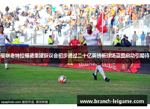 曼联老特拉福德重建获议会初步通过二十亿英镑新球场蓝图启动引期待